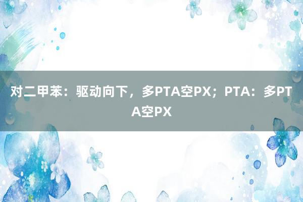 对二甲苯:驱动向下,多PTA空PX;PTA:多PTA空PX